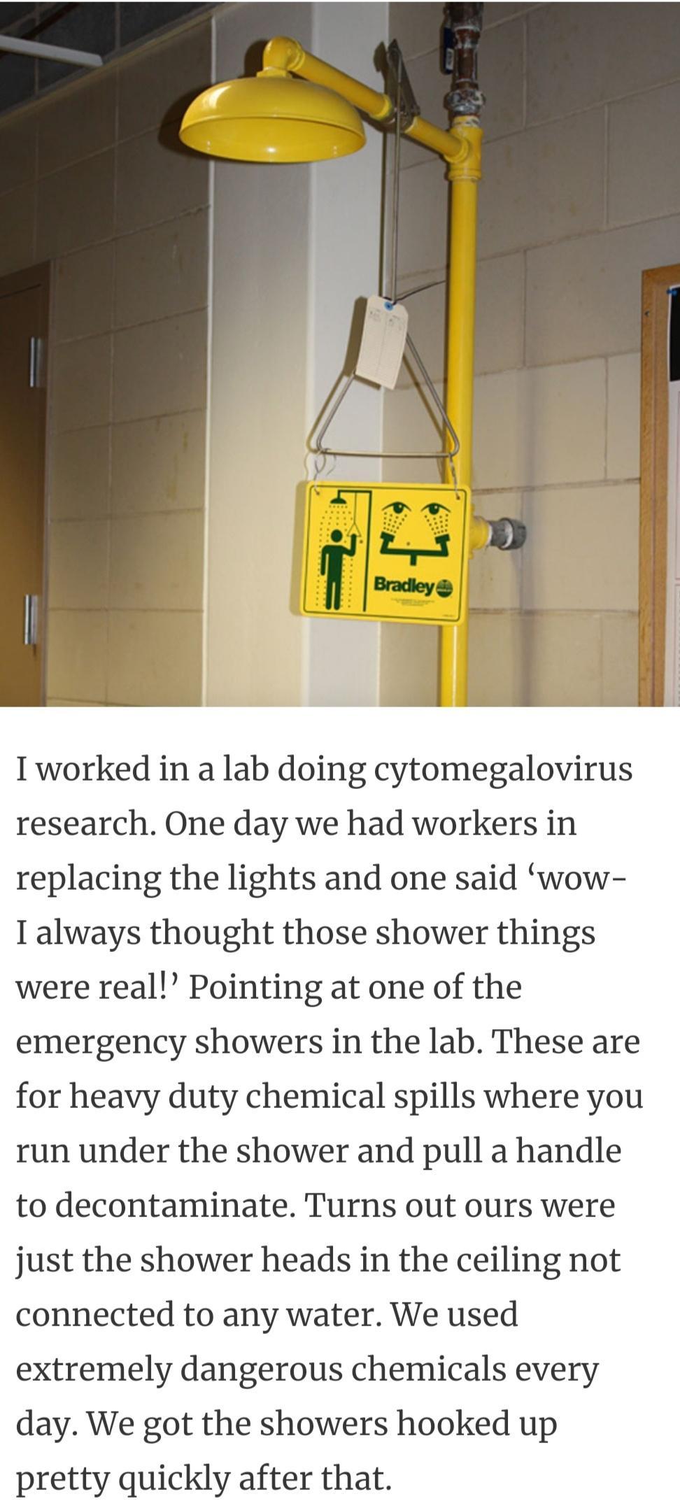 Tworked in a lab doing cytomegalovirus research One day we had workers in replacing the lights and one said wow T always thought those shower things were real Pointing at one of the emergency showers in the lab These are for heavy duty chemical spills where you run under the shower and pull a handle to decontaminate Turns out ours were just the shower heads in the ceiling not connected to any wate