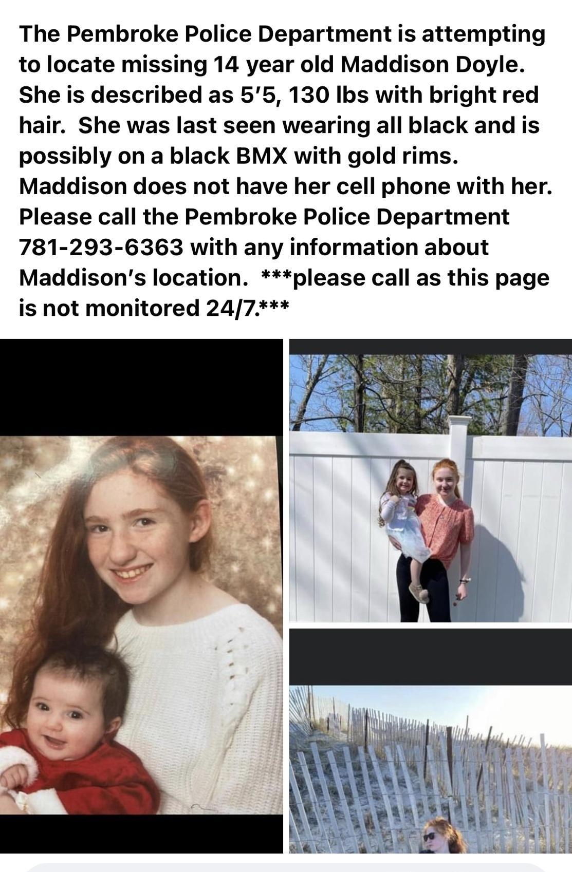The Pembroke Police Department is attempting to locate missing 14 year old Maddison Doyle She is described as 55 130 Ibs with bright red hair She was last seen wearing all black and is possibly on a black BMX with gold rims Maddison does not have her cell phone with her Please call the Pembroke Police Department 781 293 6363 with any information about Maddisons location please call as this page is