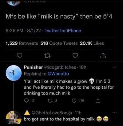 Mfs be like milk is nasty then be 54 936 PM 8122 Twitter for iPhone RR REVEEEE T ER TEEIER A QRITEH 9 e QO v Punisher idogetbitches 18h Replying to Woeotto Yall act like milk makes u grow Im53 and Ive literally had to go to the hospital for drinking too much milk oR 14 s Q A GhettoLoveSongs 11h bro got sent to the hospital by milk
