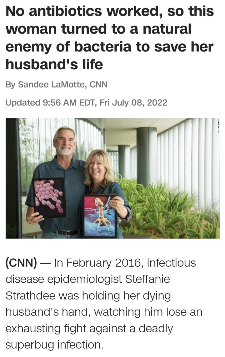 No antibiotics worked so this woman turned to a natural enemy of bacteria to save her husbands life By Sandee LaMotte CNN Updated 956 AM EDT Fri July 08 2022 CNN In February 2016 infectious disease epidemiologist Steffanie Strathdee was holding her dying husbands hand watching him lose an exhausting fight against a deadly superbug infection