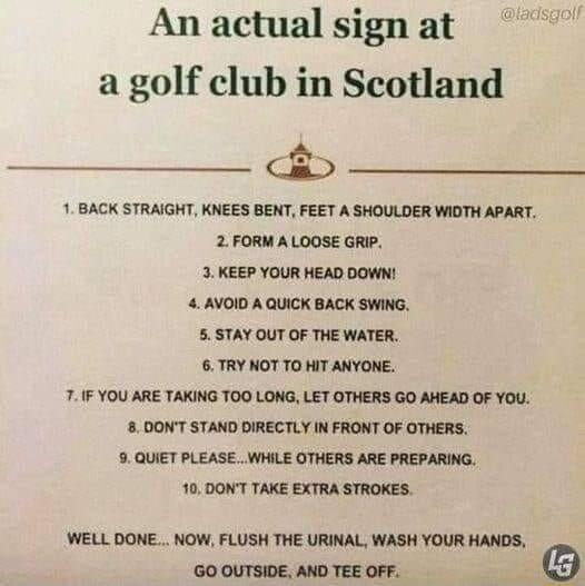 An actual signat a golf club in Scotland 1 BACK STRAIGHT KNEES BENT FEET A SHOULDER WIDTH APART 2 FORM A LOOSE GRIP 3 KEEP YOUR HEAD DOWN 4 AVOID A QUICK BACK SWING 5 STAY OUT OF THE WATER 6TRY NOT TO HIT ANYONE 7IF YOU ARE TAKING TOO LONG LET OTHERS GO AHEAD OF YOU 80ONT STAND DIRECTLY N FRONT OF OTHERS 9 QUIET PLEASE WHILE OTHERS ARE PREPARING 10 DONT TAKE EXTRA STROKES WELL DONE NOW FLUSH THE U