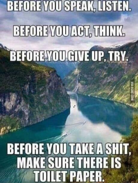 BEFORE YOU SPEAK, LISTEN. BEFORE YOU ACT, THINK. BEFORE YOU GIVE UP, TRY. BEFORE YOU TAKE A SHIT, MAKE SURE THERE IS TOILET PAPER.