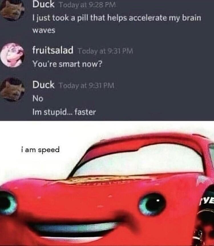 Duck just took a pill that helps accelerate my brain waves G fruitsalad Youre smart now Duck No Im stupid faster i am speed