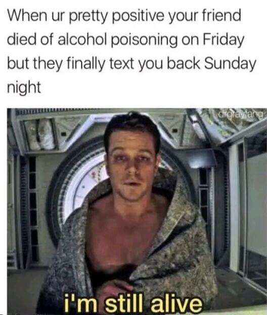 When ur pretty positive your friend died of alcohol poisoning on Friday but they finally text you back Sunday night AV e NR l r i im still alive