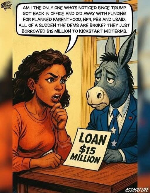 Am I the only one who's noticed since Trump got back in office and did away with funding for Planned Parenthood, NPR, PBS and USAID, all of a sudden the dems are broke? They just borrowed $15 million to kickstart midterms. LOAN $15 MILLION