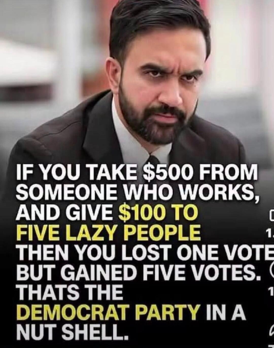 IF YOU TAKE $500 FROM SOMEONE WHO WORKS, AND GIVE $100 TO FIVE LAZY PEOPLE THEN YOU LOST ONE VOTE BUT GAINED FIVE VOTES. THATS THE DEMOCRAT PARTY IN A NUT SHELL.