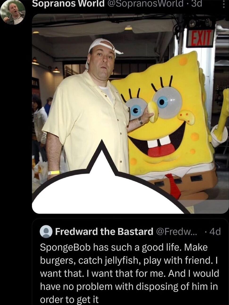 S0pranos World sopranosiorta 5d Fredward the Bastard Frec SpongeBob has such a good life Make burgers catch jellyfish play with friend want that want that for me And would have no problem with disposing of him in IR R8I