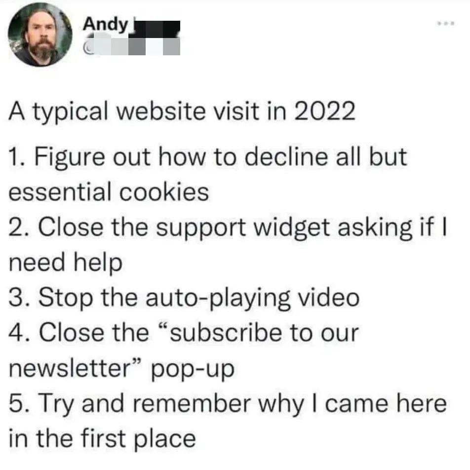 Qo A typical website visit in 2022 1 Figure out how to decline all but essential cookies 2 Close the support widget asking if need help 3 Stop the auto playing video 4 Close the subscribe to our newsletter pop up 5 Try and remember why came here in the first place