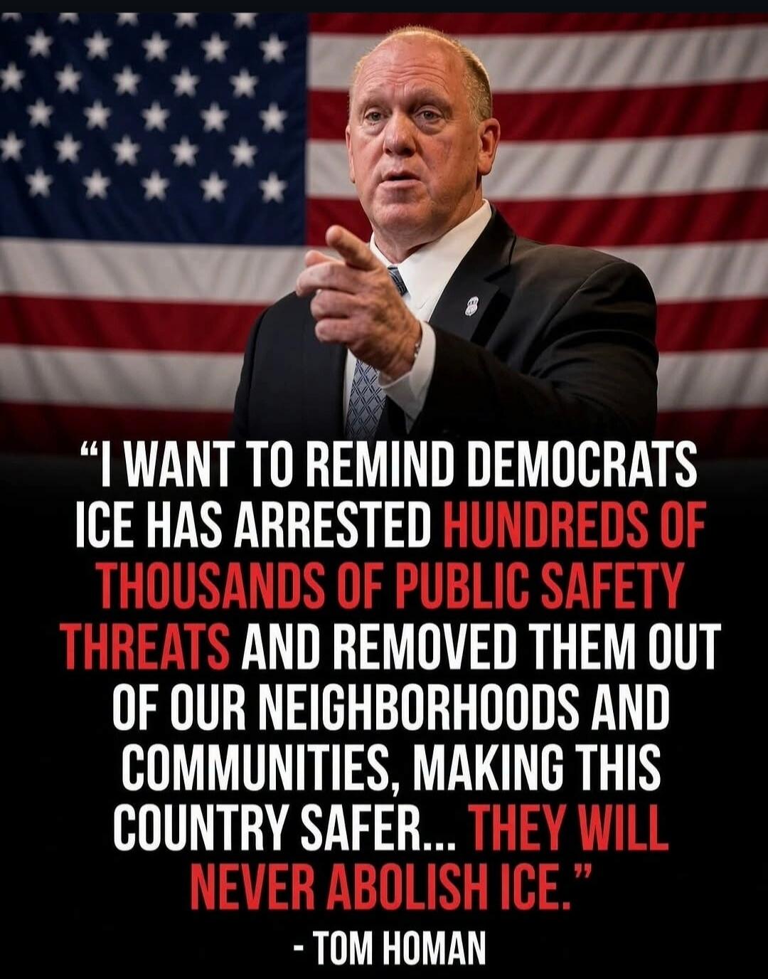 I WANT TO REMIND DEMOCRATS ICE HAS ARRESTED HUNDREDS OF THOUSANDS OF PUBLIC SAFETY THREATS AND REMOVED THEM OUT OF OUR NEIGHBORHOODS AND COMMUNITIES, MAKING THIS COUNTRY SAFER... THEY WILL NEVER ABOLISH ICE. - TOM HOMAN