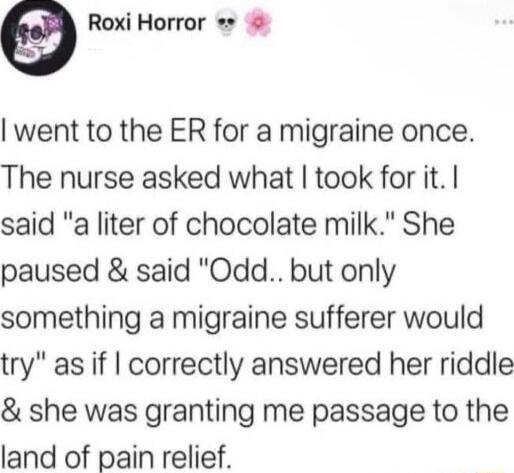Roxi Horror went to the ER for a migraine once The nurse asked what took for it said a liter of chocolate milk She paused said Odd but only something a migraine sufferer would try as if correctly answered her riddle she was granting me passage to the land of pain relief