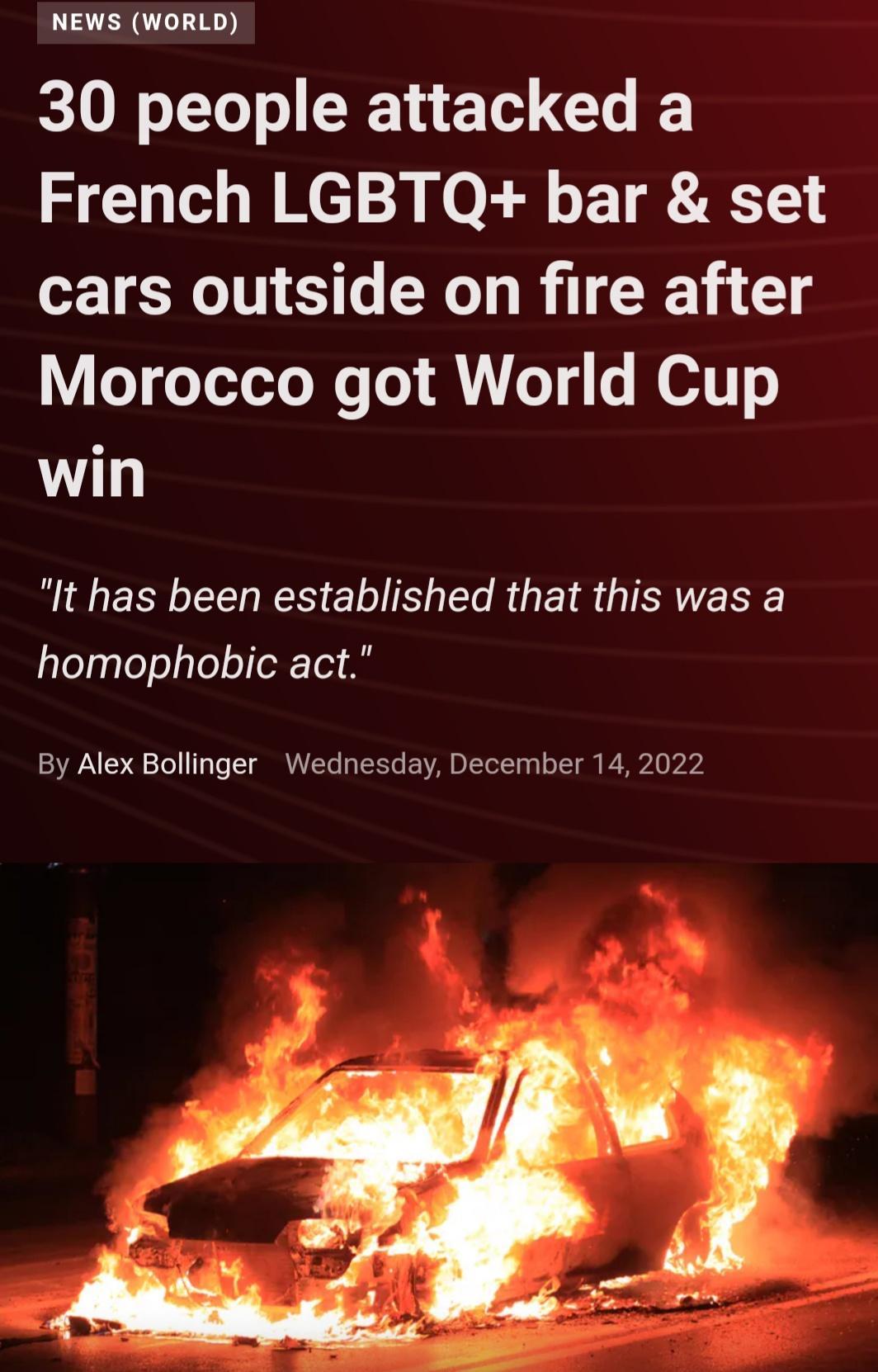 NEWS WORLD 30 people attacked a French LGBTQ bar set cars outside on fire after Morocco got World Cup win It has been established that this was a homophobic act By Alex Bollinger Wednesday December 14 2022