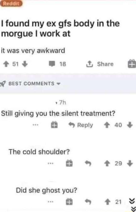 found my ex gfs body in the morgue work at it was very awkward 51 L_RL share B W BEST COMMENTS w v7h Still giving you the silent treatment Reply 4 40 The cold shoulder B 203 Did she ghost you o 4 Y R