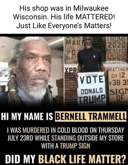 His shop was in Milwaukee Wisconsin His life MATTERED Just Like Everyones Matters LI LTV T NBERNELL TRAMMEL WAS MURDERED IN COLD BLOOD ON THURSDAY JULY 23RD WHILE STANDING OUTSIDE MY STORE WITH A TRUMP SIGN DID MY BLACK LIFE MATTER