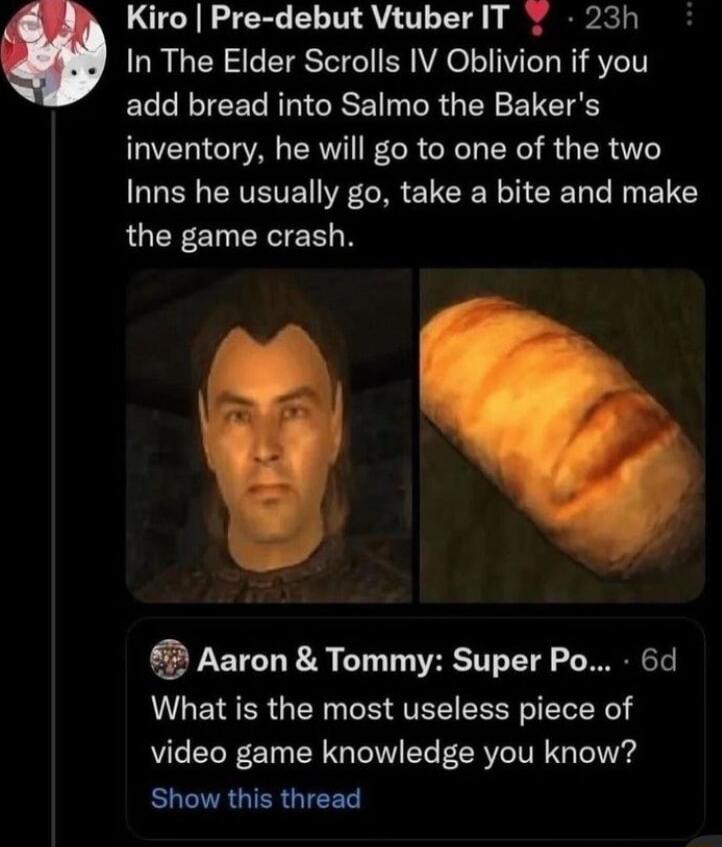 Kiro Pre debut Vtuber IT 7 23h In The Elder Scrolls IV Oblivion if you ECLREERRRIGISE N R G LY ELEIE V CT AL CRV IR G R R R ER AT Inns he usually go take a bite and make the game crash 3 Aaron Tommy Super Po 6d What is the most useless piece of video game knowledge you know Show this thread