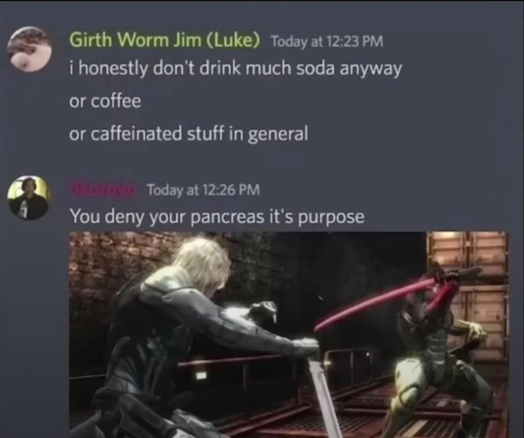 e i Girth Worm Jim Luke Today at 1223PM i honestly dont drink much soda anyway or coffee or caffeinated stuff in general fares Today at 1226 PM You deny your pancreas its purpose ke