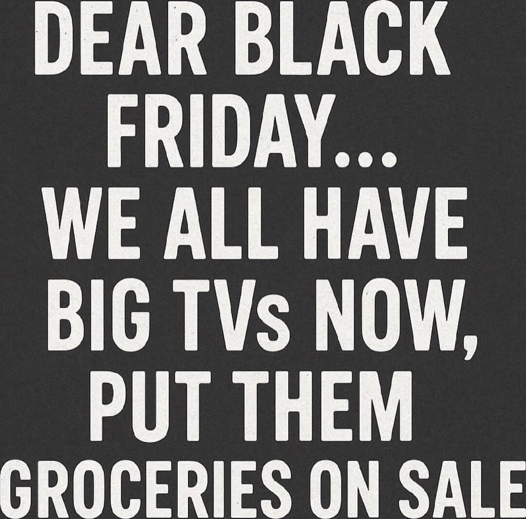 DEAR BLACK FRIDAY... WE ALL HAVE BIG TVS NOW, PUT THEM GROCERIES ON SALE