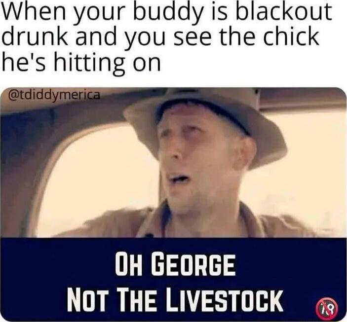 When your buddy is blackout drunk and you see the chick he's hitting on

OH GEORGE
NOT THE LIVESTOCK
