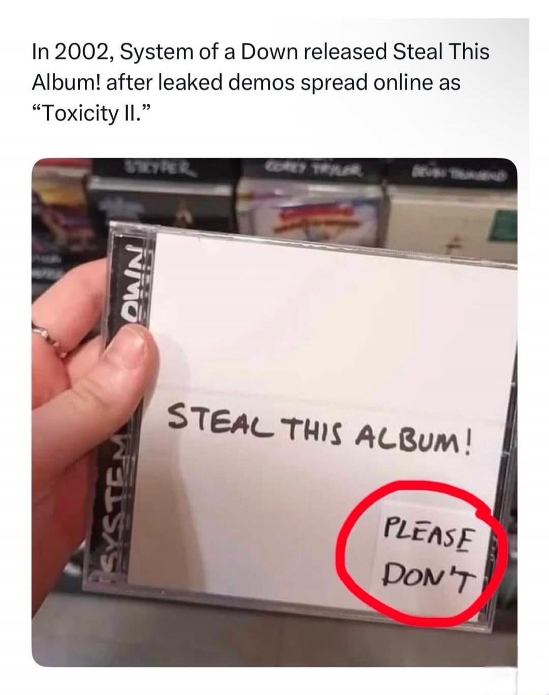 In 2002, System of a Down released Steal This Album! after leaked demos spread online as Toxicity II. STEAL THIS ALBUM! PLEASE DON'T