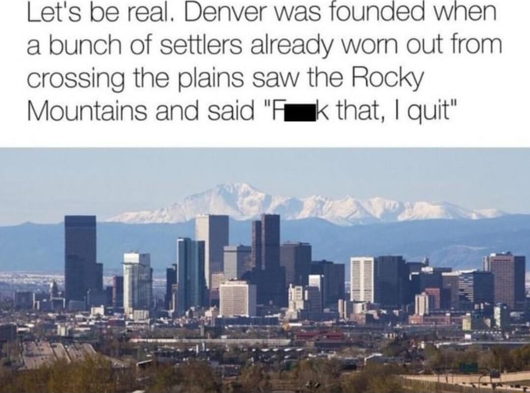 Lets be real Denver was founded when a bunch of settlers already wom out from crossing the plains saw the Rocky Mountains and said Fumk that quit