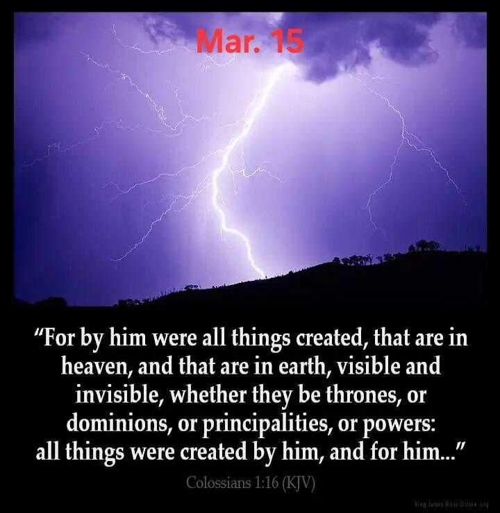 Mar. 15. For by him were all things created, that are in heaven, and that are in earth, visible and invisible, whether they be thrones, or dominions, or principalities, or powers: all things were created by him, and for him... Colossians 1:16 (KJV)