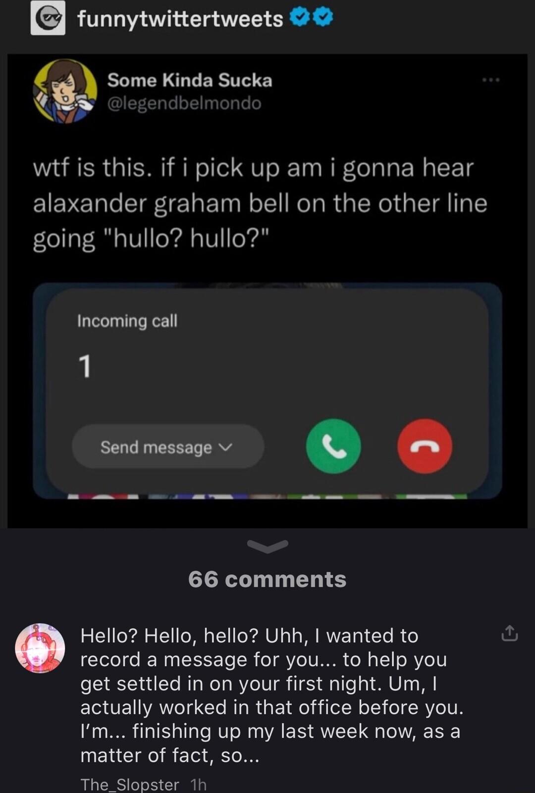 funnytwittertweets Some Kinda Sucka L4 wtf is this if i pick up am i gonna hear alaxander graham bell on the other line going hullo hullo Incoming call 1 e X 66 comments Hello Hello hello Uhh wanted to record a message for you to help you get settled in on your first night Um actually worked in that office before you Im finishing up my last week now as a matter of fact so The_Slopster 1h
