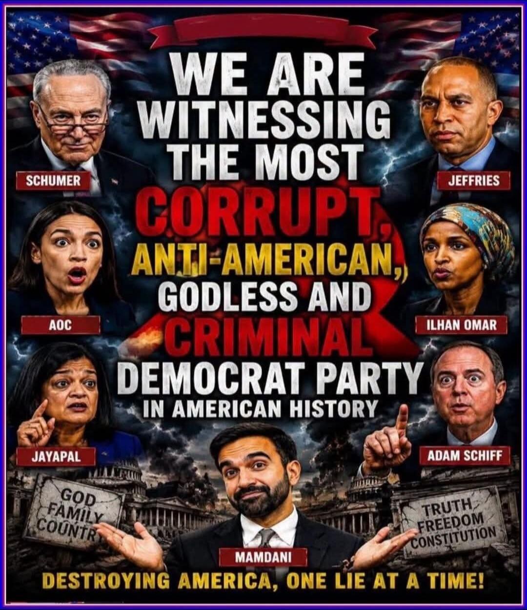 We are witnessing the most corrupt, anti-American, godless and criminal Democrat Party in American history. Schumer, AOC, Jayapal, Jeffries, Ilhan Omar, Adam Schiff, Mamdani. God Family Country. Truth Freedom Constitution. Destroying America, one lie at a time!