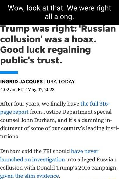 Wow look at that We were rig all along Trump was right Russian collusion was a hoax Good luck regaining publics trust INGRID JACQUES USA TODAY 402 am EDT May 17 2023 After four years we finally have the full 316 page report from Justice Department special counsel John Durham and its a damning in dictment of some of our countrys leading insti tutions Durham said the FBI should have never launched a