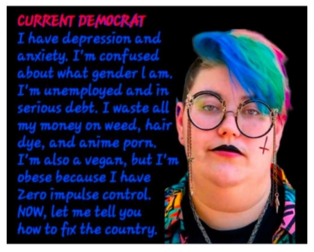 CURRENT DEMOCRAT I have depression and anxiety. I'm confused about what gender I am. I'm unemployed and in serious debt. I waste all my money on weed, hair dye, and anime porn. I'm also a vegan, but I'm obese because I have zero impulse control. NOW, let me tell you how to fix the country.