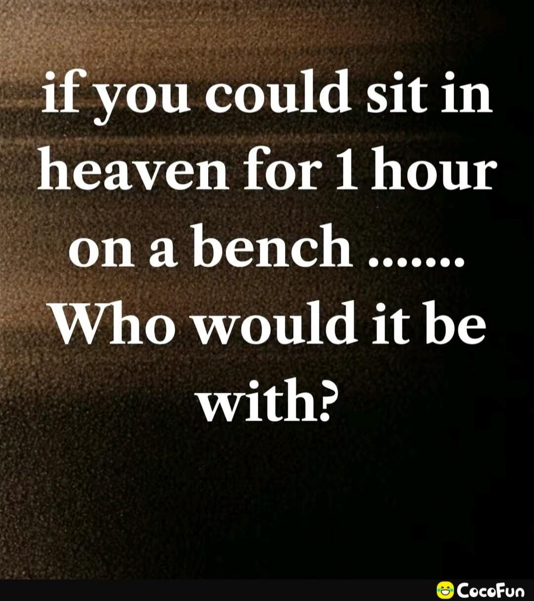 if you could sit in heaven for 1 hour on a bench ....... Who would it be with?