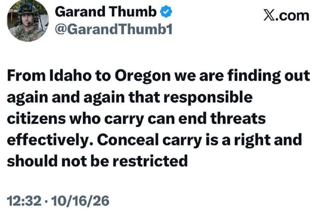 Garand Thumb @GarandThumb1 X.com From Idaho to Oregon we are finding out again and again that responsible citizens who carry can end threats effectively. Conceal carry is a right and should not be restricted 12:32 · 10/16/26