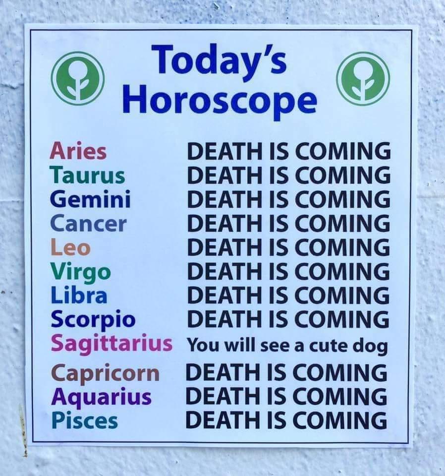 A o Todays Horoscope Aries DEATH IS COMING Taurus DEATH IS COMING Gemini DEATH IS COMING Cancer DEATH IS COMING Leo DEATH IS COMING Virgo DEATH IS COMING Libra DEATH IS COMING Scorpio DEATH IS COMING Sagittarius You will see a cute dog Capricorn DEATH IS COMING Aquarius DEATH IS COMING Pisces DEATH IS COMING