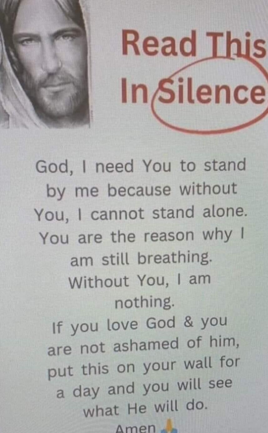 Read This In Silence\n\nGod, I need You to stand by me because without You, I cannot stand alone. You are the reason why I am still breathing. Without You, I am nothing. If you love God & you are not ashamed of him, put this on your wall for a day and you will see what He will do. Amen 🙏