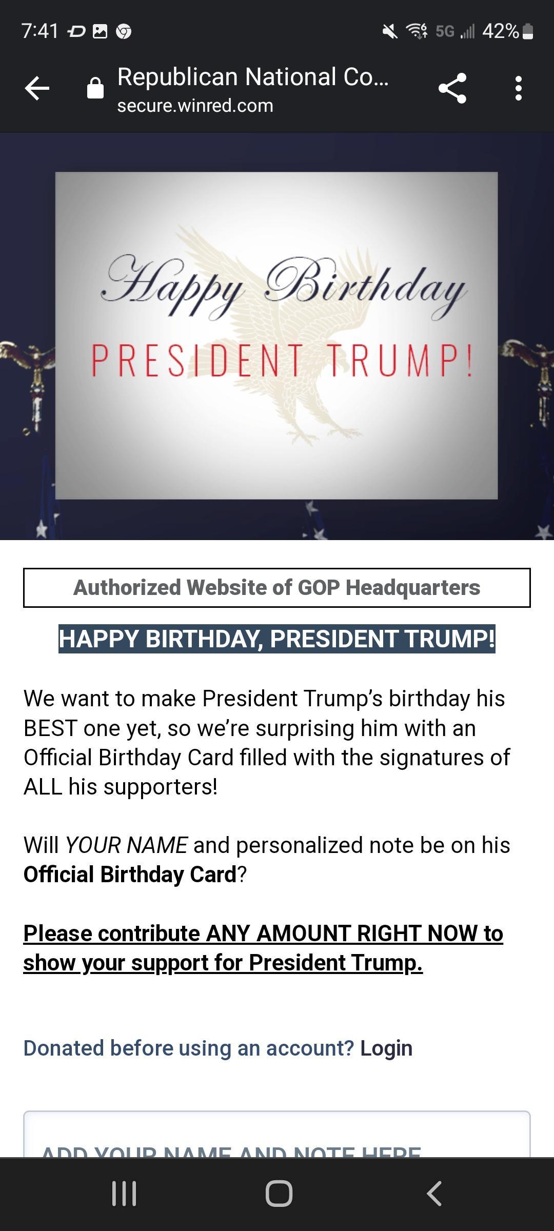 741 DR G N 7 Republican National Co securewinredcom Authorized Website of GOP Headquarters HAPPY BIRTHDAY PRESIDENT TRUMP We want to make President Trumps birthday his BEST one yet so were surprising him with an Official Birthday Card filled with the signatures of ALL his supporters Will YOUR NAME and personalized note be on his Official Birthday Card Please contribute ANY AMOUNT RIGHT NOW to show