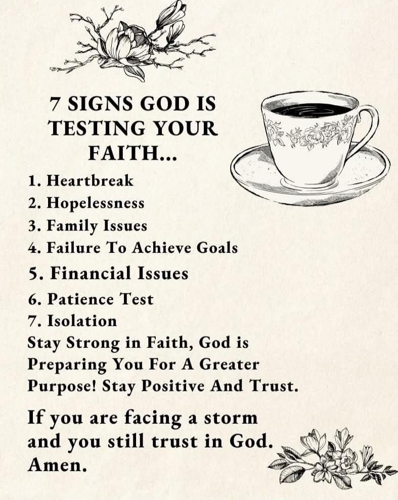 7 SIGNS GOD IS TESTING YOUR FAITH...\n\n1. Heartbreak\n2. Hopelessness\n3. Family Issues\n4. Failure To Achieve Goals\n5. Financial Issues\n6. Patience Test\n7. Isolation\nStay Strong in Faith, God is Preparing You For A Greater Purpose! Stay Positive And Trust!\nIf you are facing a storm and you still trust in God. Amen.