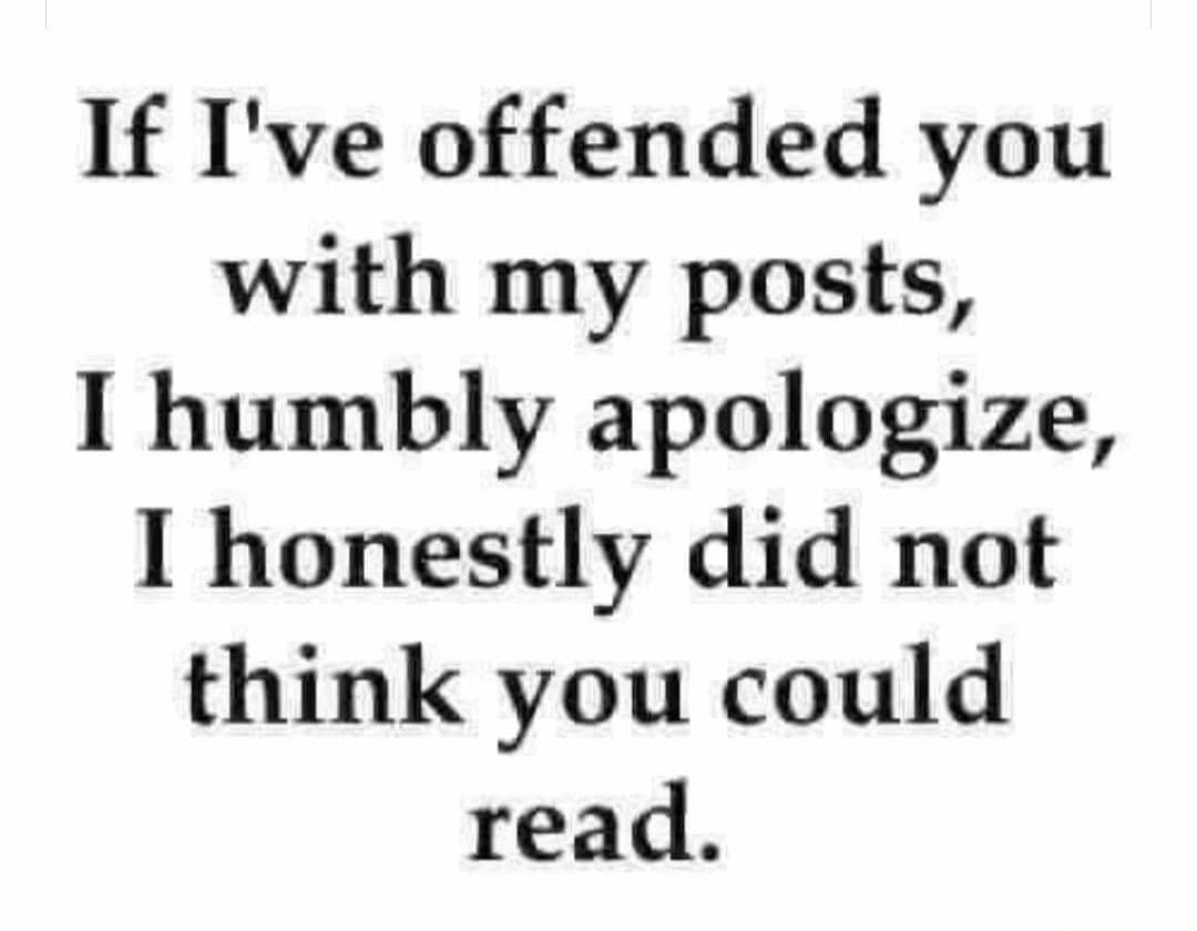 If Ive offended you with my posts humbly apologize I honestly did not think you could read