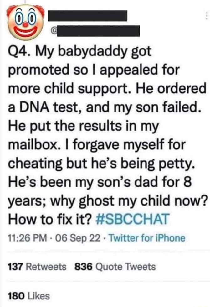 e Q4 My babydaddy got promoted so appealed for more child support He ordered a DNA test and my son failed He put the results in my mailbox forgave myself for cheating but hes being petty Hes been my sons dad for 8 years why ghost my child now How to fix it SBCCHAT 1126 PM 06 Sep 22 Twitter for iPhone 137 Retweets 836 Quote Tweets 180 Likes