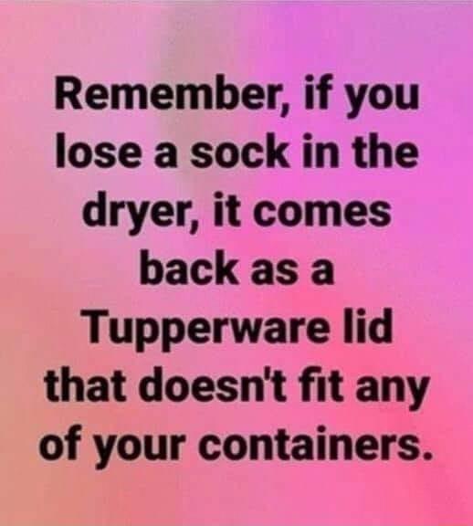 Remember if you lose a sock in the dryer it comes back as a Tupperware lid that doesnt fit any of your containers