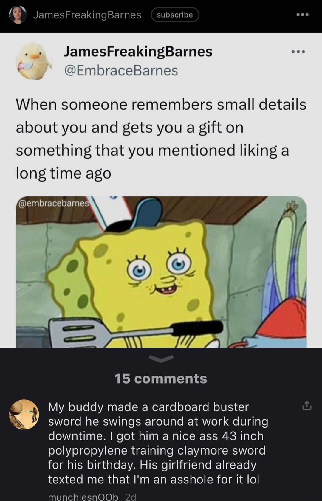 JamesFreakingBarnes EmbraceBarnes When someone remembers small details about you and gets you a gift on something that you mentioned liking a long time ago 1 15 comments My buddy made a cardboard buster sword he swings around at work during downtime got him a nice ass 43 inch polypropylene training claymore sword for his birthday His girlfriend already texted me that Im an asshole for it lol