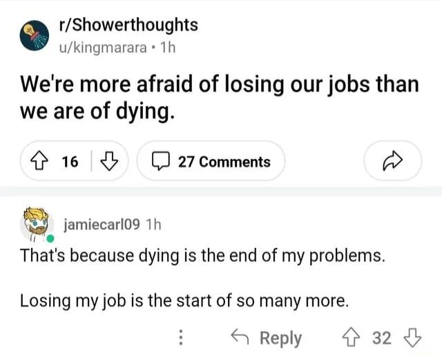 rShowerthoughts ukingmarara Th Were more afraid of losing our jobs than we are of dying 4 16 J 27 Comments w jamiecarl09 1h e Thats because dying is the end of my problems Losing my job is the start of so many more S Reply 32