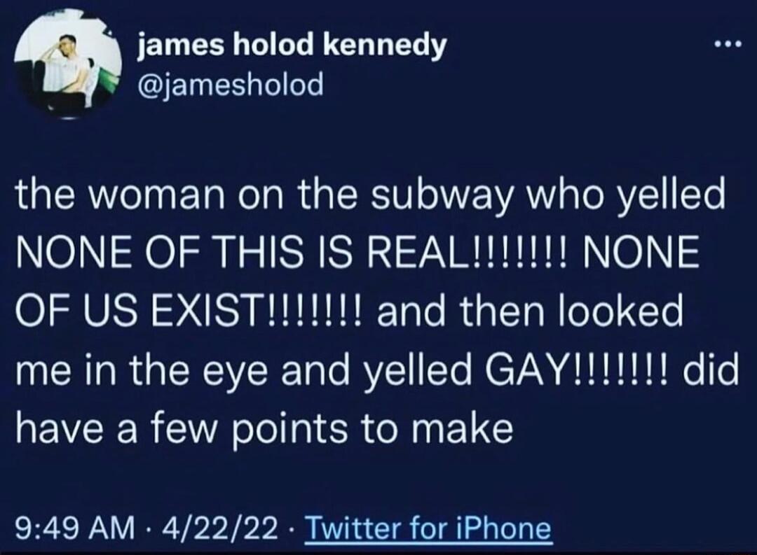 james holod kennedy @jamesholod the woman on the subway who yelled NONE OF THIS IS REAL!!!!!!!! NONE OF US EXIST!!!!!!!! and then looked me in the eye and yelled GAY!!!!!!!! did have a few points to make 9:49 AM · 4/22/22 · Twitter for iPhone