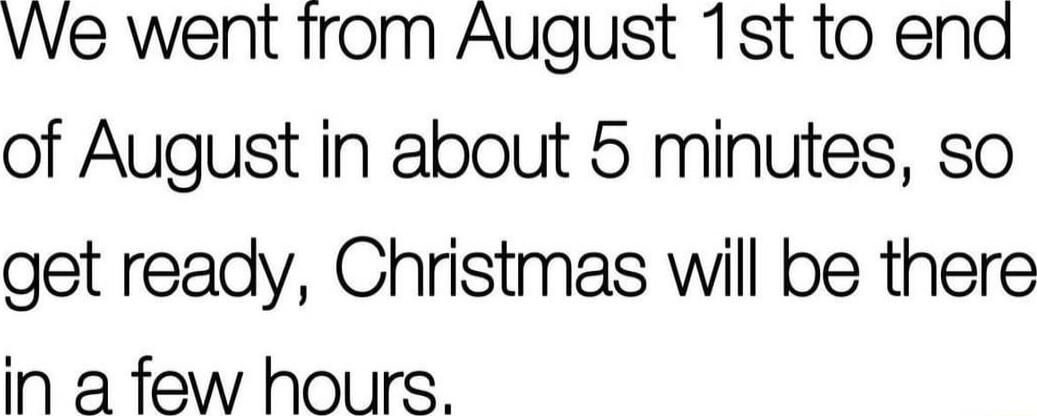 VVe went from August 1st to end of August in about 5 minutes so get ready Christmas will be there in a few hours