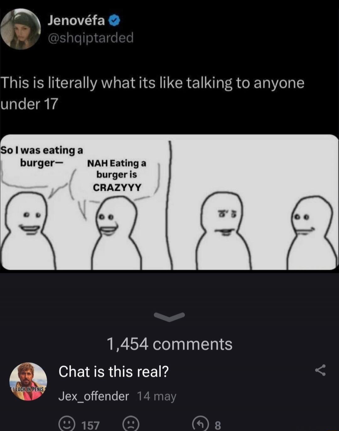 This is literally what its like talking to anyone under 17

So I was eating a burger—
NAH Eating a burger is CRAZYYY