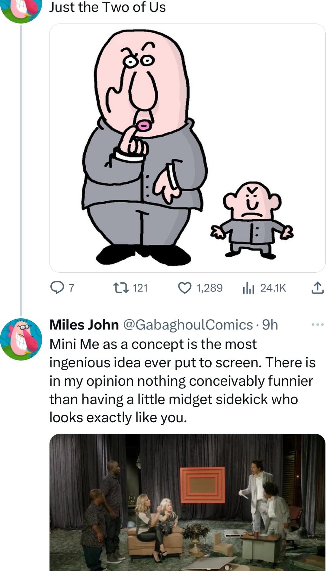 O Q7 0121 Q1289 y 241K Miles John GabaghoulComics 9h Mini Me as a concept is the most ingenious idea ever put to screen There is in my opinion nothing conceivably funnier than having a little midget sidekick who looks exactly like you