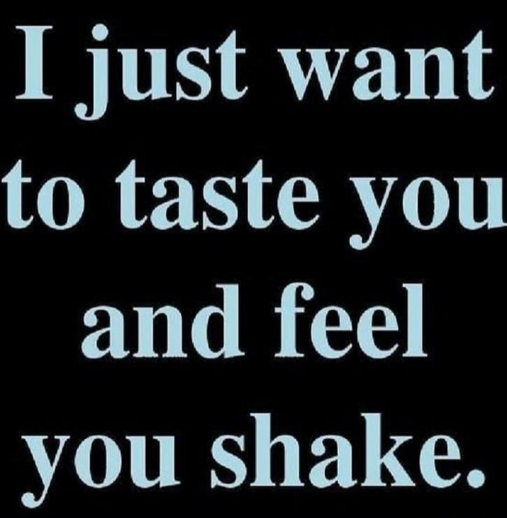 I just want to taste you and feel you shake.