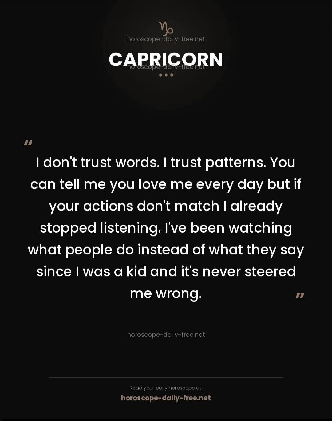 CAPRICORN. I don't trust words. I trust patterns. You can tell me you love me every day but if your actions don't match I already stopped listening. I've been watching what people do instead of what they say since I was a kid and it's never steered me wrong. Read your daily horoscope at: horoscope-daily-free.net