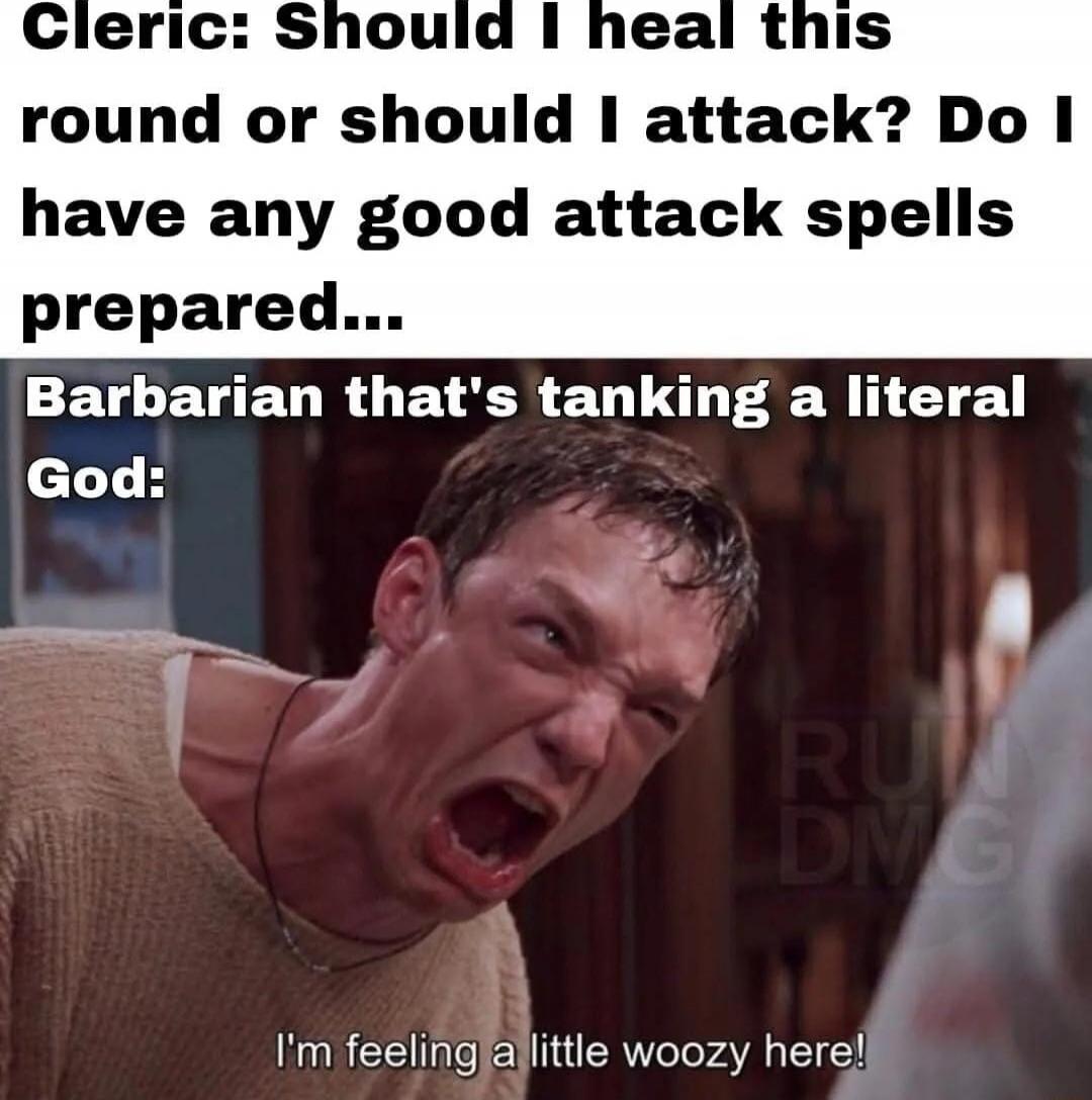 cleric: Should I heal this round or should I attack? Do I have any good attack spells prepared...\nBarbarian that's tanking a literal God:\nI'm feeling a little woozy here!