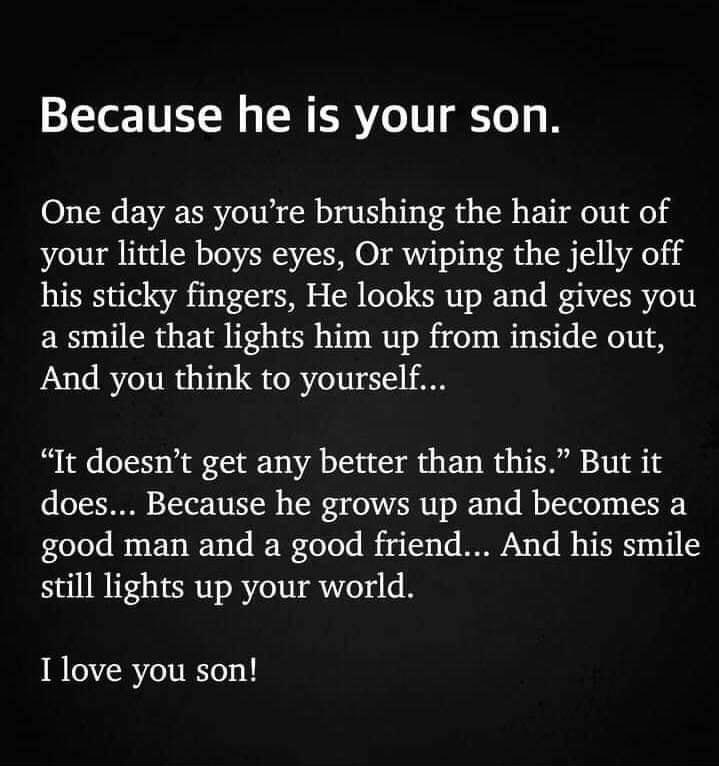 Because he is your son One day as youre brushing the hair out of your little boys eyes Or wiping the jelly off his sticky fingers He looks up and gives you a smile that lights him up from inside out And you think to yourself It doesnt get any better than this But it does Because he grows up and becomes a good man and a good friend And his smile still lights up your world I love you son