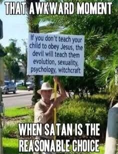 THAT A WKWARD MOMENT
If you don't teach your child to obey Jesus, the devil will teach them evolution, sexuality, psychology, witchcraft
WHEN SATAN IS THE REASONABLE CHOICE