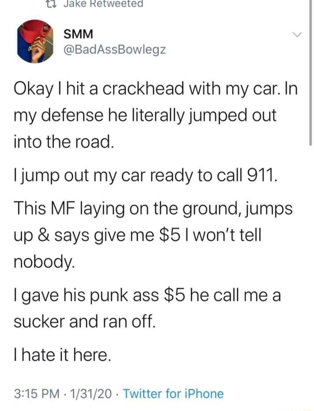 L Jake hetweated SMM BadAssBowlegz Okay hit a crackhead with my car In my defense he literally jumped out into the road jump out my car ready to call 911 This MF laying on the ground jumps up says give me 5 wont tell nobody gave his punk ass 5 he call me a sucker and ran off I hate it here 315 PM 13120 Twitter for iPhone