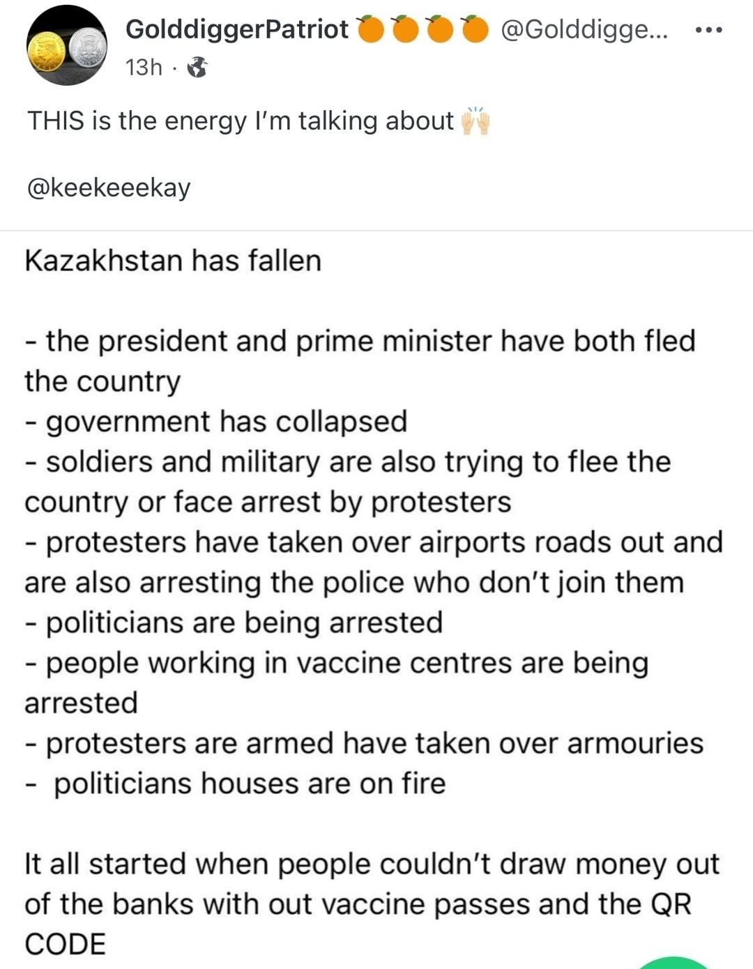 Bid Golddigge 13h THIS is the energy Im talking about keekeeekay Kazakhstan has fallen the president and prime minister have both fled the country government has collapsed soldiers and military are also trying to flee the country or face arrest by protesters protesters have taken over airports roads out and are also arresting the police who dont join them politicians are being arrested people work